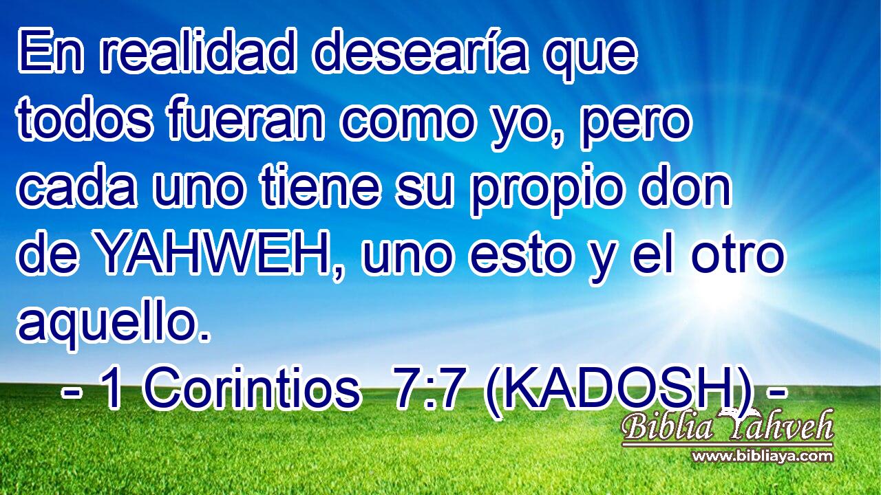  En realidad desearía que todos fueran como yo, pero cada uno tiene su propio don de YAHWEH, uno esto y el otro aquello. 