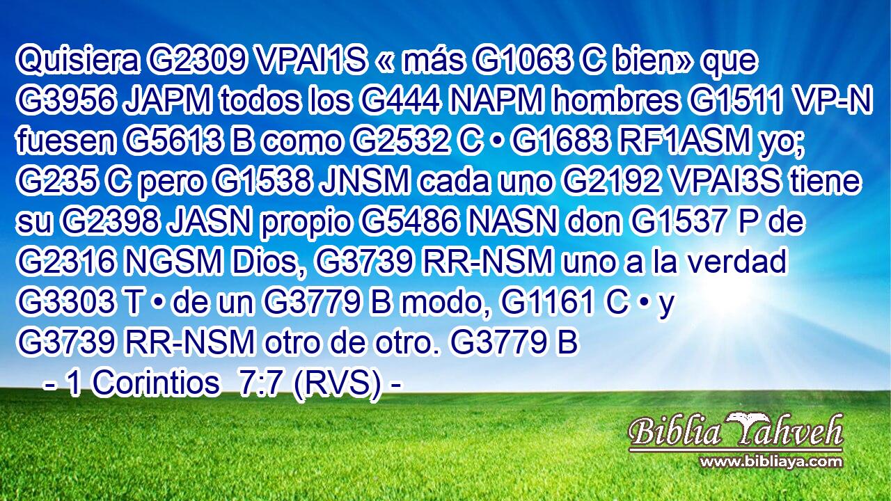 Quisiera G2309 VPAI1S « más G1063 C bien» que G3956 JAPM todos los G444 NAPM hombres G1511 VP-N fuesen G5613 B como G2532 C • G1683 RF1ASM yo; G235 C pero G1538 JNSM cada uno G2192 VPAI3S tiene su G2398 JASN propio G5486 NASN don G1537 P de G2316 NGSM Dios, G3739 RR-NSM uno a la verdad G3303 T • de un G3779 B modo, G1161 C • y G3739 RR-NSM otro de otro. G3779 B 