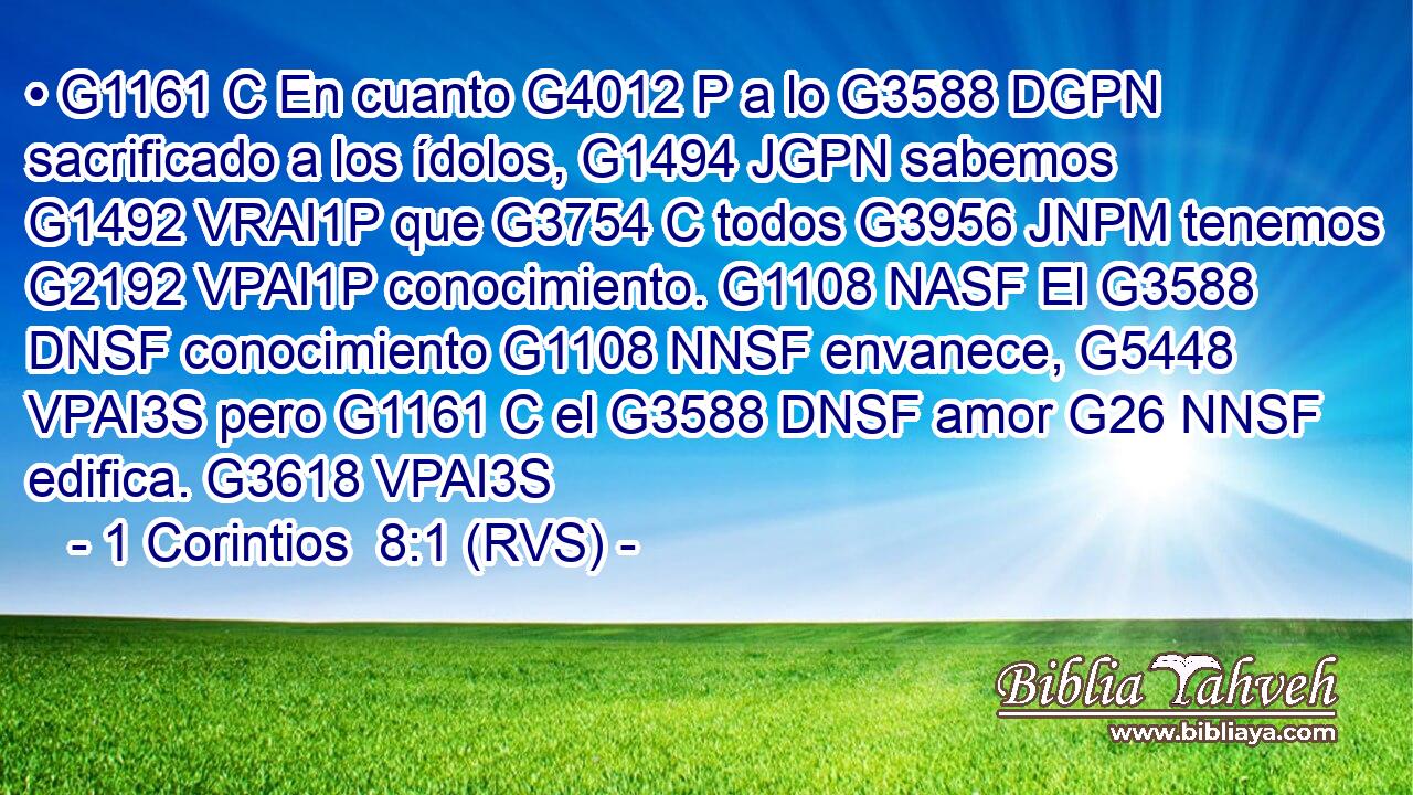 • G1161 C En cuanto G4012 P a lo G3588 DGPN sacrificado a los ídolos, G1494 JGPN sabemos G1492 VRAI1P que G3754 C todos G3956 JNPM tenemos G2192 VPAI1P conocimiento. G1108 NASF El G3588 DNSF conocimiento G1108 NNSF envanece, G5448 VPAI3S pero G1161 C el G3588 DNSF amor G26 NNSF edifica. G3618 VPAI3S 