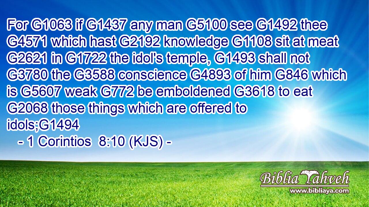 For G1063 if G1437 any man G5100 see G1492 thee G4571 which hast G2192 knowledge G1108 sit at meat G2621 in G1722 the idol's temple, G1493 shall not G3780 the G3588 conscience G4893 of him G846 which is G5607 weak G772 be emboldened G3618 to eat G2068 those things which are offered to idols;G1494