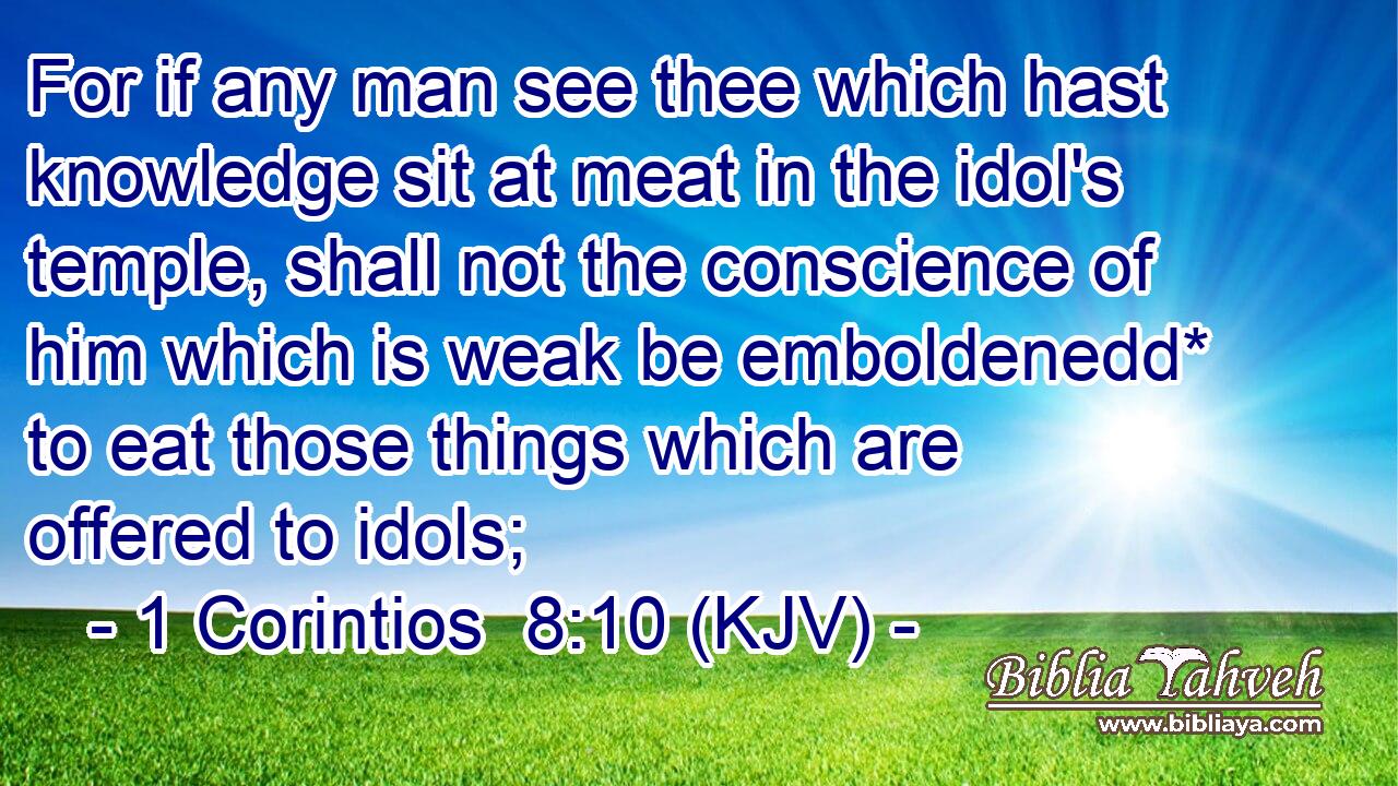 For if any man see thee which hast knowledge sit at meat in the idol's temple, shall not the conscience of him which is weak be emboldenedd* to eat those things which are offered to idols;