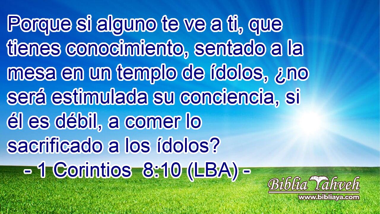 Porque si alguno te ve a ti, que tienes conocimiento, sentado a la mesa en un templo de ídolos, ¿no será estimulada su conciencia, si él es débil, a comer lo sacrificado a los ídolos?