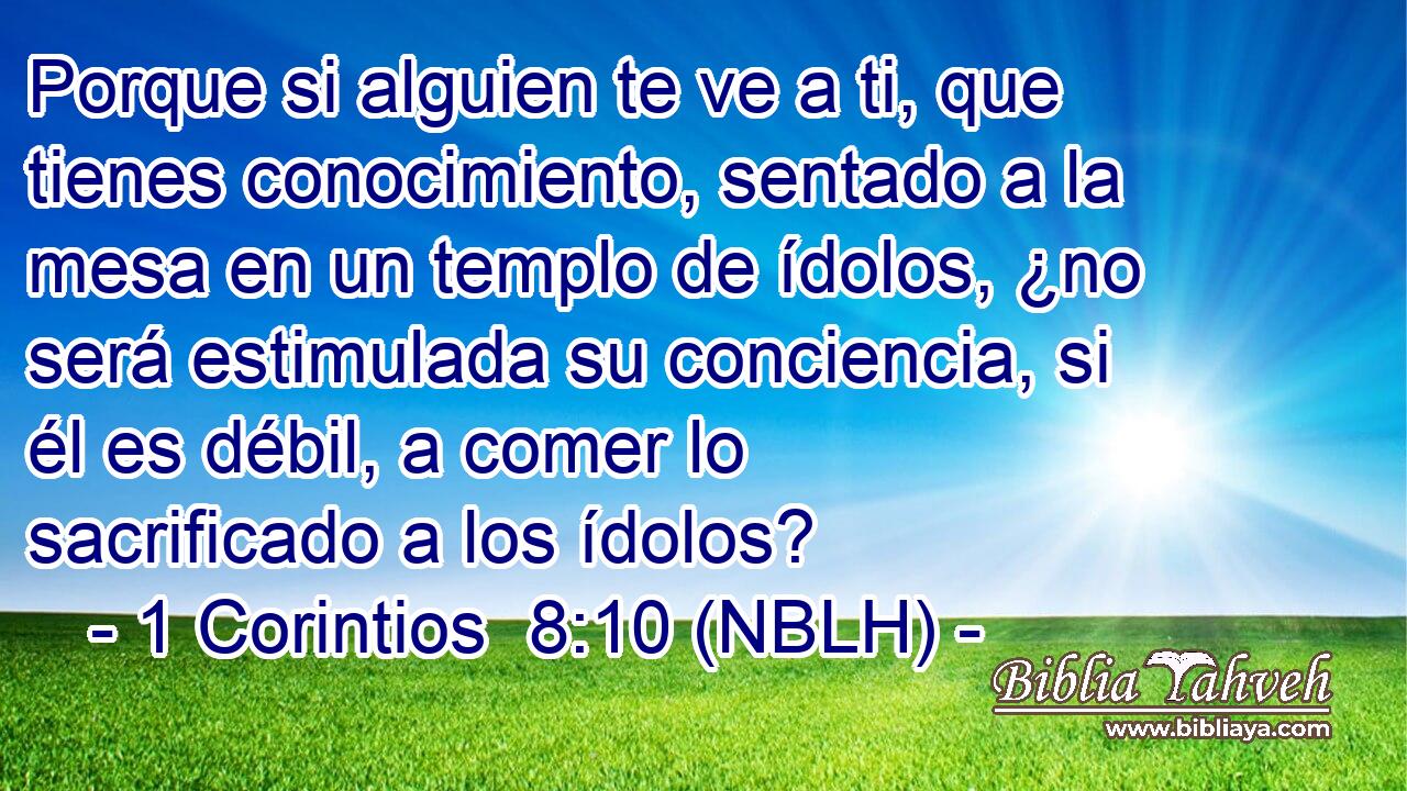  Porque si alguien te ve a ti, que tienes conocimiento, sentado a la mesa en un templo de ídolos, ¿no será estimulada su conciencia, si él es débil, a comer lo sacrificado a los ídolos? 