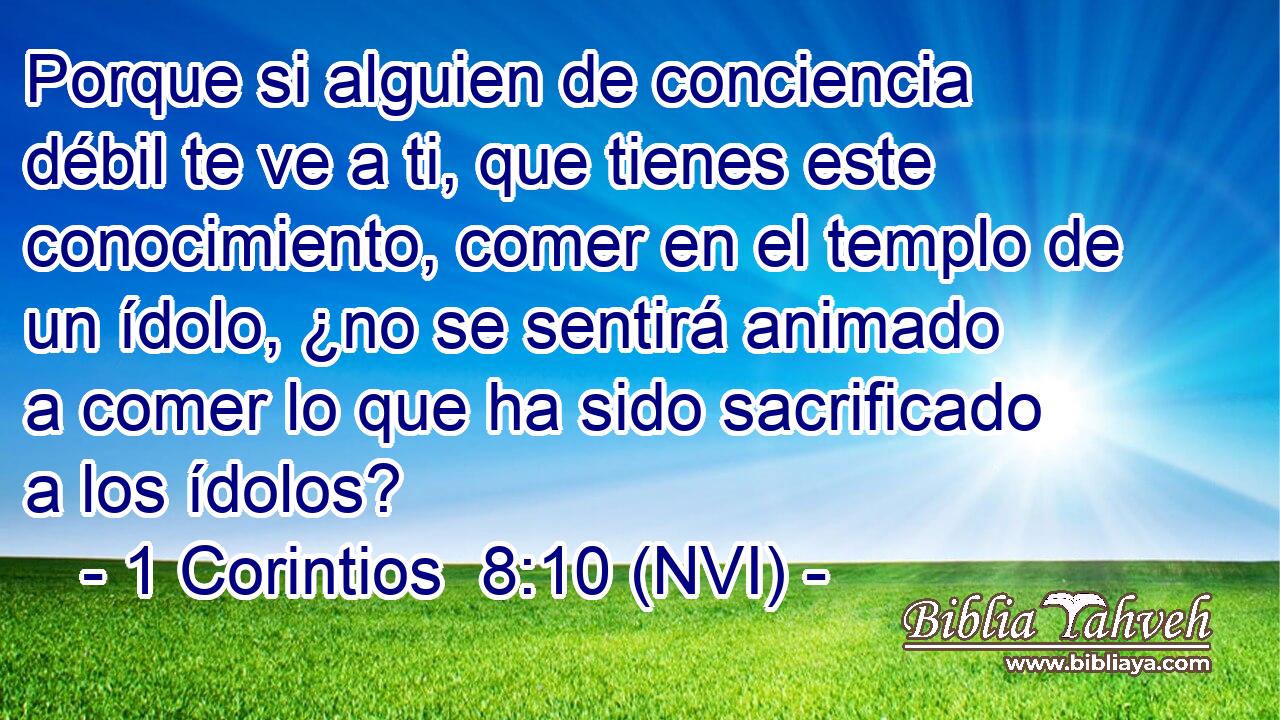 Porque si alguien de conciencia débil te ve a ti, que tienes este conocimiento, comer en el templo de un ídolo, ¿no se sentirá animado a comer lo que ha sido sacrificado a los ídolos? 