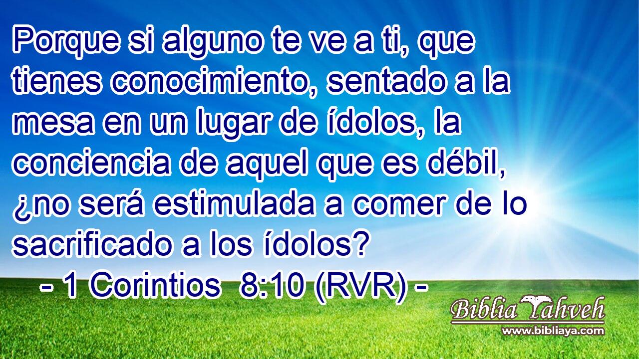 Porque si alguno te ve a ti, que tienes conocimiento, sentado a la mesa en un lugar de ídolos, la conciencia de aquel que es débil, ¿no será estimulada a comer de lo sacrificado a los ídolos?