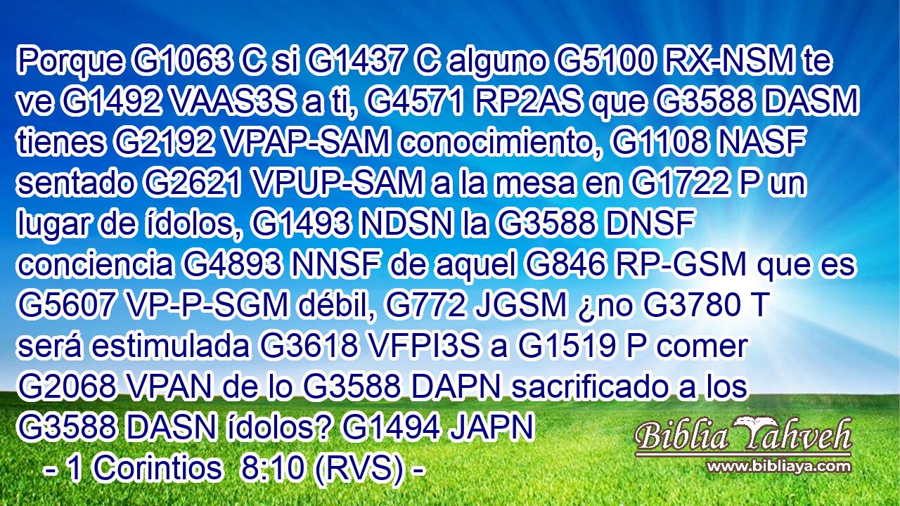 Porque G1063 C si G1437 C alguno G5100 RX-NSM te ve G1492 VAAS3S a ti, G4571 RP2AS que G3588 DASM tienes G2192 VPAP-SAM conocimiento, G1108 NASF sentado G2621 VPUP-SAM a la mesa en G1722 P un lugar de ídolos, G1493 NDSN la G3588 DNSF conciencia G4893 NNSF de aquel G846 RP-GSM que es G5607 VP-P-SGM débil, G772 JGSM ¿no G3780 T será estimulada G3618 VFPI3S a G1519 P comer G2068 VPAN de lo G3588 DAPN sacrificado a los G3588 DASN ídolos? G1494 JAPN 
