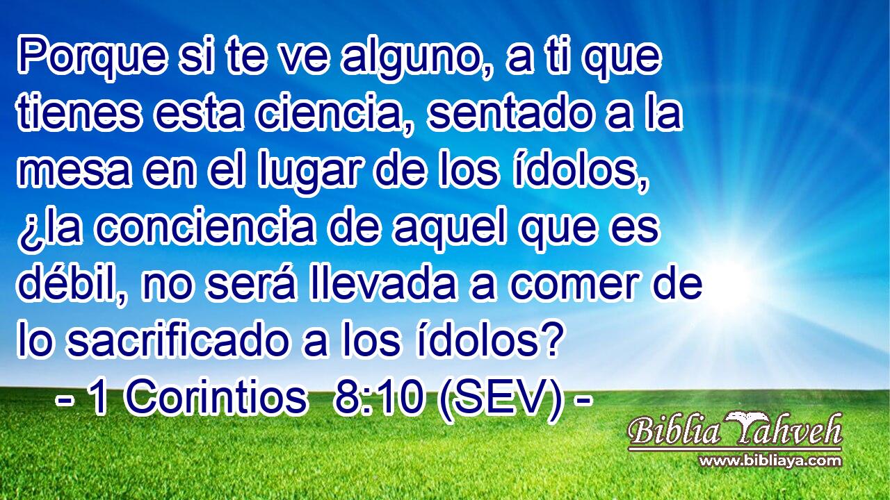 Porque si te ve alguno, a ti que tienes esta ciencia, sentado a la mesa en el lugar de los ídolos, ¿la conciencia de aquel que es débil, no será llevada a comer de lo sacrificado a los ídolos?