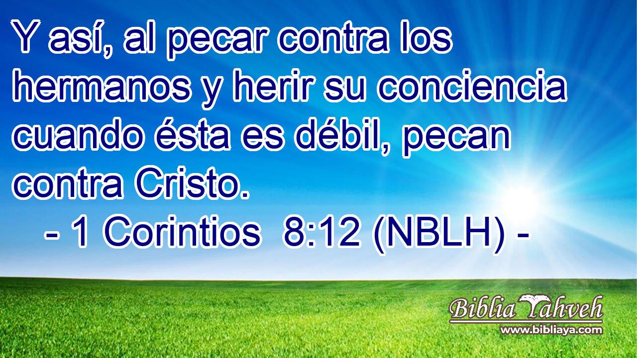  Y así, al pecar contra los hermanos y herir su conciencia cuando ésta es débil, pecan contra Cristo. 