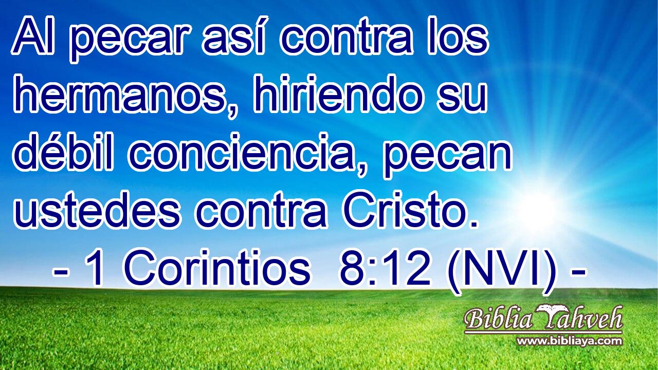  Al pecar así contra los hermanos, hiriendo su débil conciencia, pecan ustedes contra Cristo. 