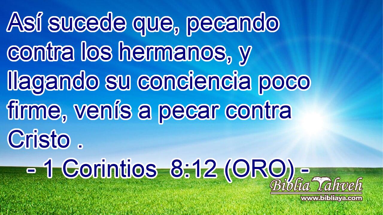  Así sucede que, pecando contra los hermanos, y llagando su conciencia poco firme, venís a pecar contra Cristo . 