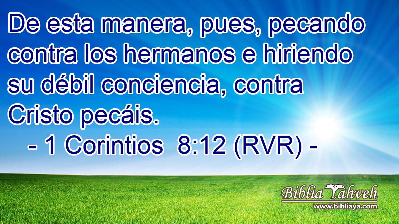 De esta manera, pues, pecando contra los hermanos e hiriendo su débil conciencia, contra Cristo pecáis.