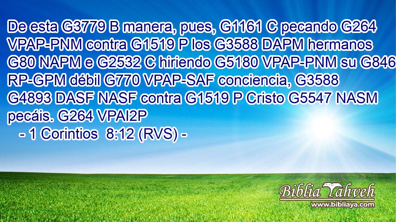De esta G3779 B manera, pues, G1161 C pecando G264 VPAP-PNM contra G1519 P los G3588 DAPM hermanos G80 NAPM e G2532 C hiriendo G5180 VPAP-PNM su G846 RP-GPM débil G770 VPAP-SAF conciencia, G3588 G4893 DASF NASF contra G1519 P Cristo G5547 NASM pecáis. G264 VPAI2P 