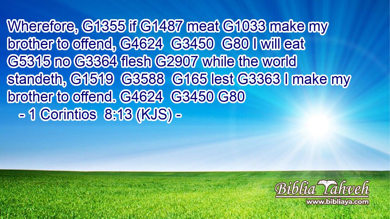 Wherefore, G1355 if G1487 meat G1033 make my brother to offend, G4624  G3450  G80 I will eat G5315 no G3364 flesh G2907 while the world standeth, G1519  G3588  G165 lest G3363 I make my brother to offend. G4624  G3450 G80