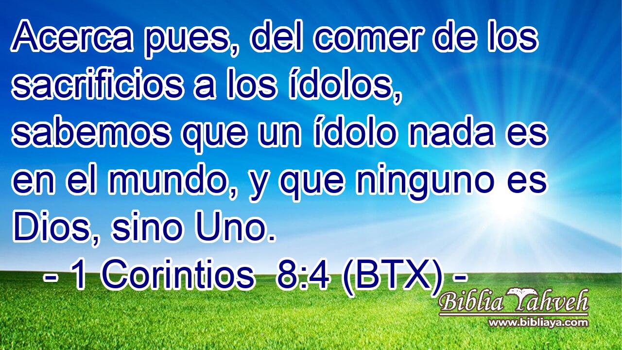 Acerca pues, del comer de los sacrificios a los ídolos, sabemos que un ídolo nada es en el mundo, y que ninguno es Dios, sino Uno.