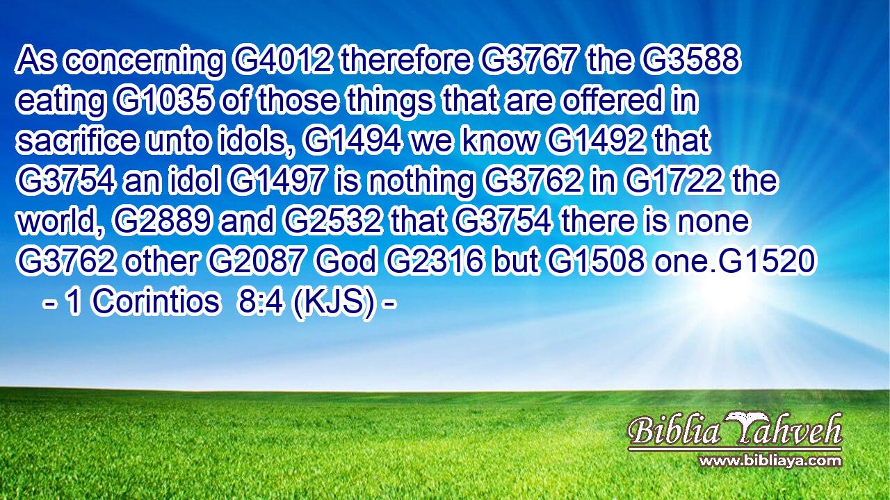 As concerning G4012 therefore G3767 the G3588 eating G1035 of those things that are offered in sacrifice unto idols, G1494 we know G1492 that G3754 an idol G1497 is nothing G3762 in G1722 the world, G2889 and G2532 that G3754 there is none G3762 other G2087 God G2316 but G1508 one.G1520
