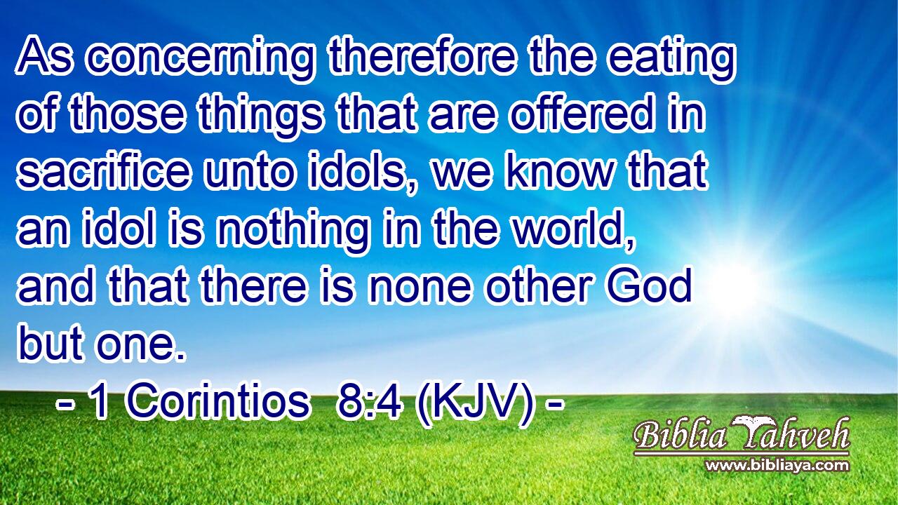 As concerning therefore the eating of those things that are offered in sacrifice unto idols, we know that an idol is nothing in the world, and that there is none other God but one.