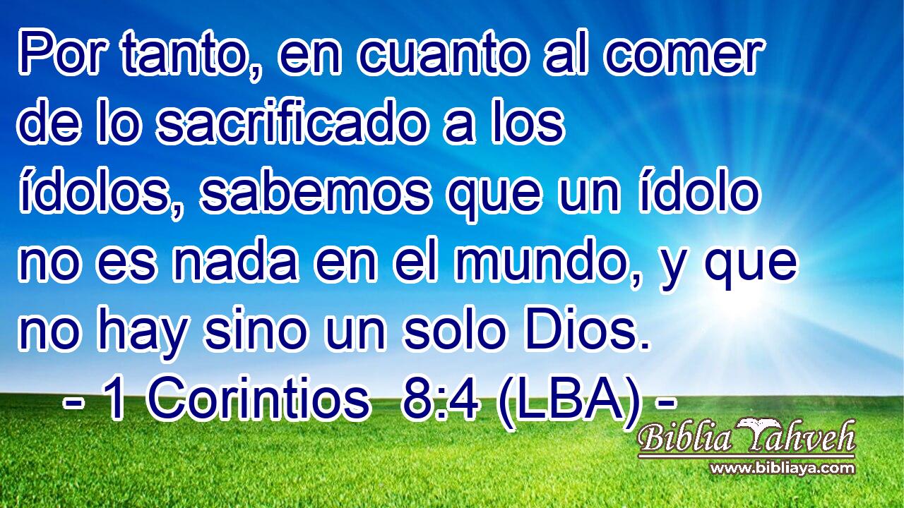 Por tanto, en cuanto al comer de lo sacrificado a los ídolos, sabemos que un ídolo no es nada en el mundo, y que no hay sino un solo Dios.