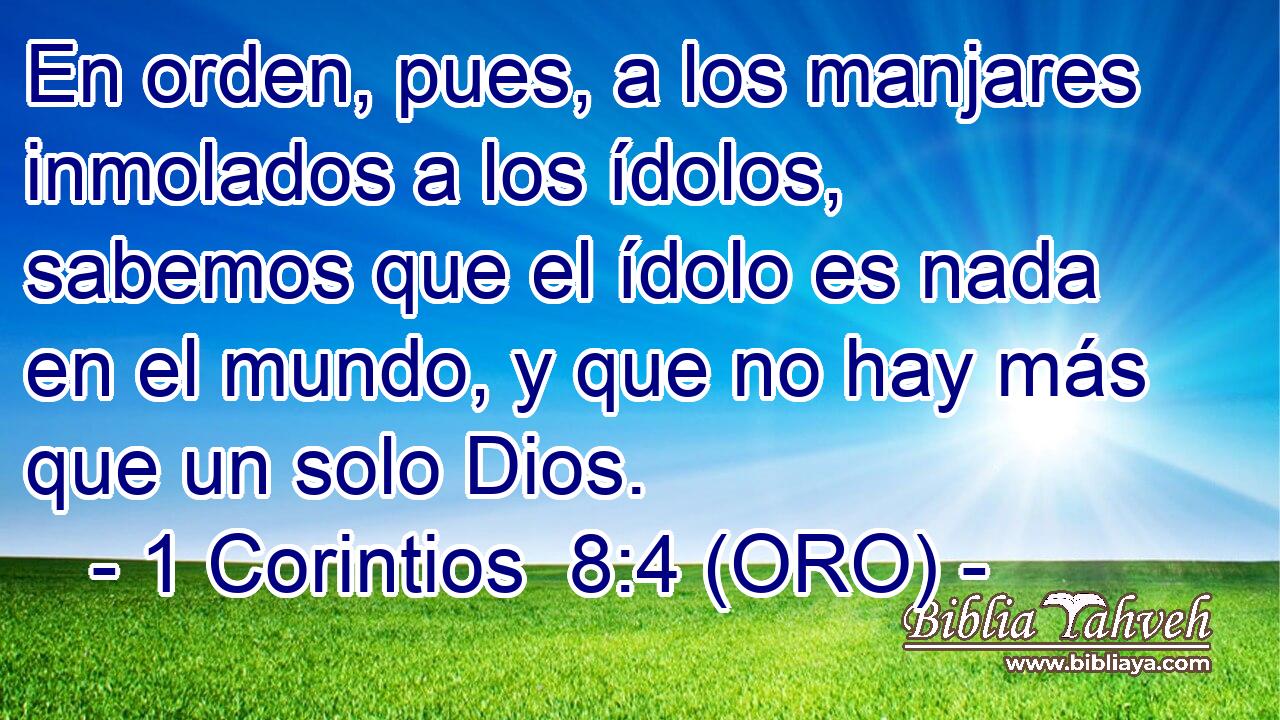  En orden, pues, a los manjares inmolados a los ídolos, sabemos que el ídolo es nada en el mundo, y que no hay más que un solo Dios. 