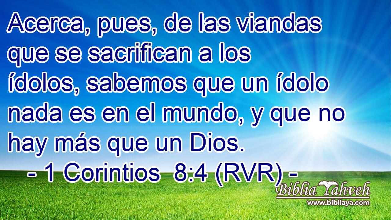 Acerca, pues, de las viandas que se sacrifican a los ídolos, sabemos que un ídolo nada es en el mundo, y que no hay más que un Dios.
