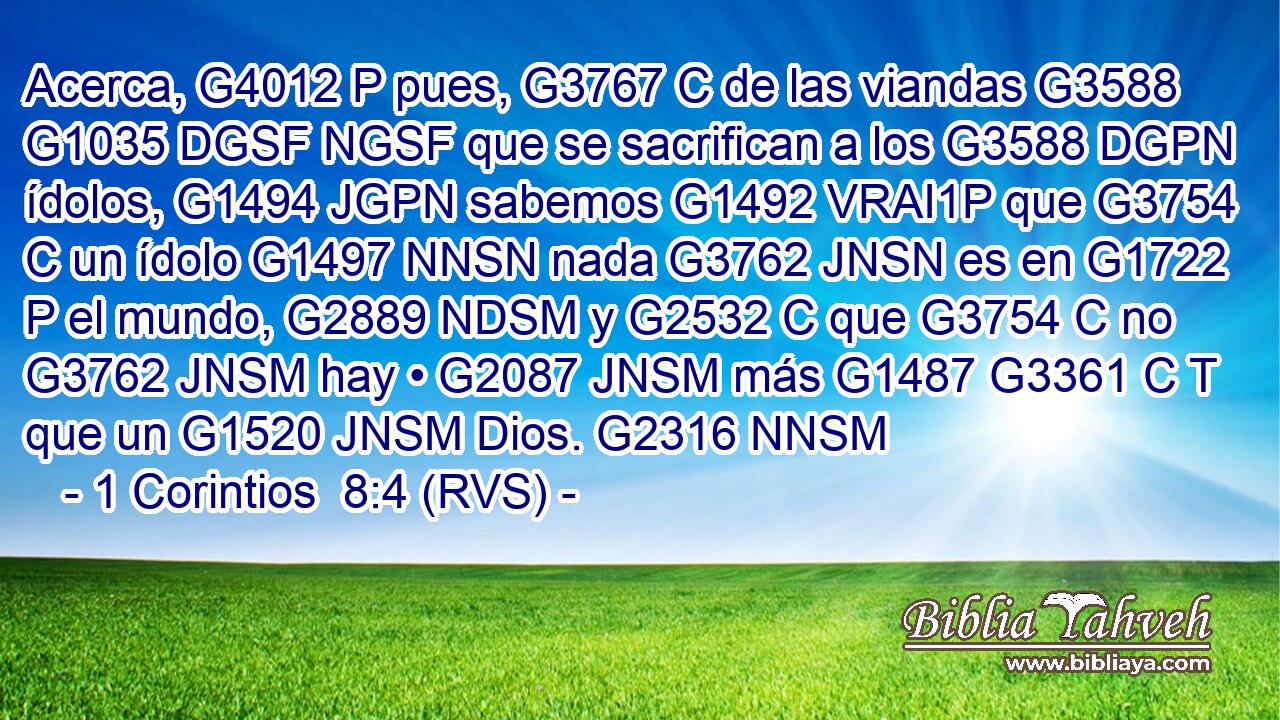Acerca, G4012 P pues, G3767 C de las viandas G3588 G1035 DGSF NGSF que se sacrifican a los G3588 DGPN ídolos, G1494 JGPN sabemos G1492 VRAI1P que G3754 C un ídolo G1497 NNSN nada G3762 JNSN es en G1722 P el mundo, G2889 NDSM y G2532 C que G3754 C no G3762 JNSM hay • G2087 JNSM más G1487 G3361 C T que un G1520 JNSM Dios. G2316 NNSM 