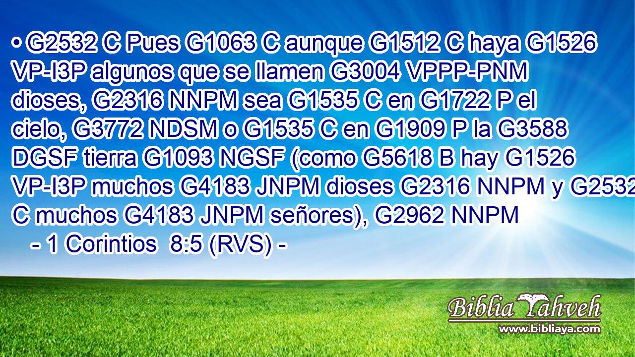 • G2532 C Pues G1063 C aunque G1512 C haya G1526 VP-I3P algunos que se llamen G3004 VPPP-PNM dioses, G2316 NNPM sea G1535 C en G1722 P el cielo, G3772 NDSM o G1535 C en G1909 P la G3588 DGSF tierra G1093 NGSF (como G5618 B hay G1526 VP-I3P muchos G4183 JNPM dioses G2316 NNPM y G2532 C muchos G4183 JNPM señores), G2962 NNPM 