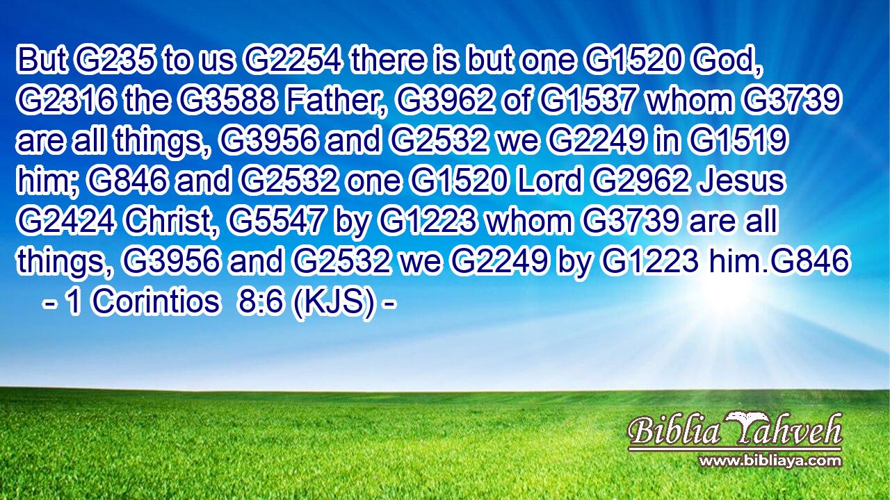But G235 to us G2254 there is but one G1520 God, G2316 the G3588 Father, G3962 of G1537 whom G3739 are all things, G3956 and G2532 we G2249 in G1519 him; G846 and G2532 one G1520 Lord G2962 Jesus G2424 Christ, G5547 by G1223 whom G3739 are all things, G3956 and G2532 we G2249 by G1223 him.G846