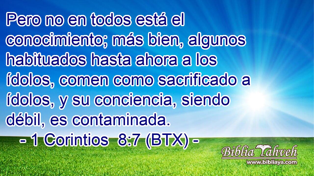 Pero no en todos está el conocimiento; más bien, algunos habituados hasta ahora a los ídolos, comen como sacrificado a ídolos, y su conciencia, siendo débil, es contaminada.