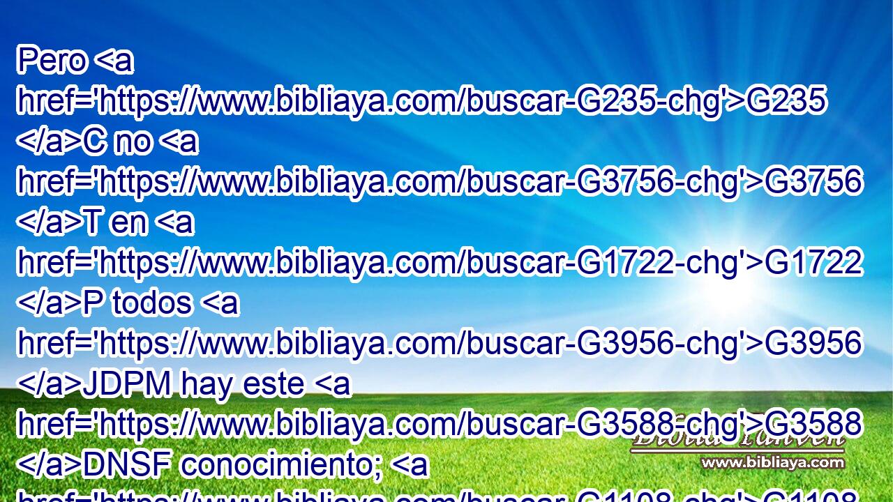 Pero G235 C no G3756 T en G1722 P todos G3956 JDPM hay este G3588 DNSF conocimiento; G1108 NNSF porque G1161 C algunos, G5100 RX-NPM « habituados» G3588 G4893 DDSF NDSF hasta G2193 C aquí G737 B a los G3588 DGSN ídolos, G1497 NGSN comen G2068 VPAI3P como G5613 B sacrificado a ídolos, G1494 JNSN y G2532 C su G846 RP-GPM conciencia, G3588 G4893 DNSF NNSF siendo G5607 VP-P-SNF débil, G772 JNSF se contamina. G3435 VPPI3S 