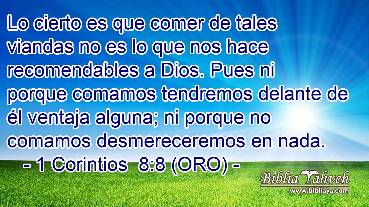  Lo cierto es que comer de tales viandas no es lo que nos hace recomendables a Dios. Pues ni porque comamos tendremos delante de él ventaja alguna; ni porque no comamos desmereceremos en nada. 