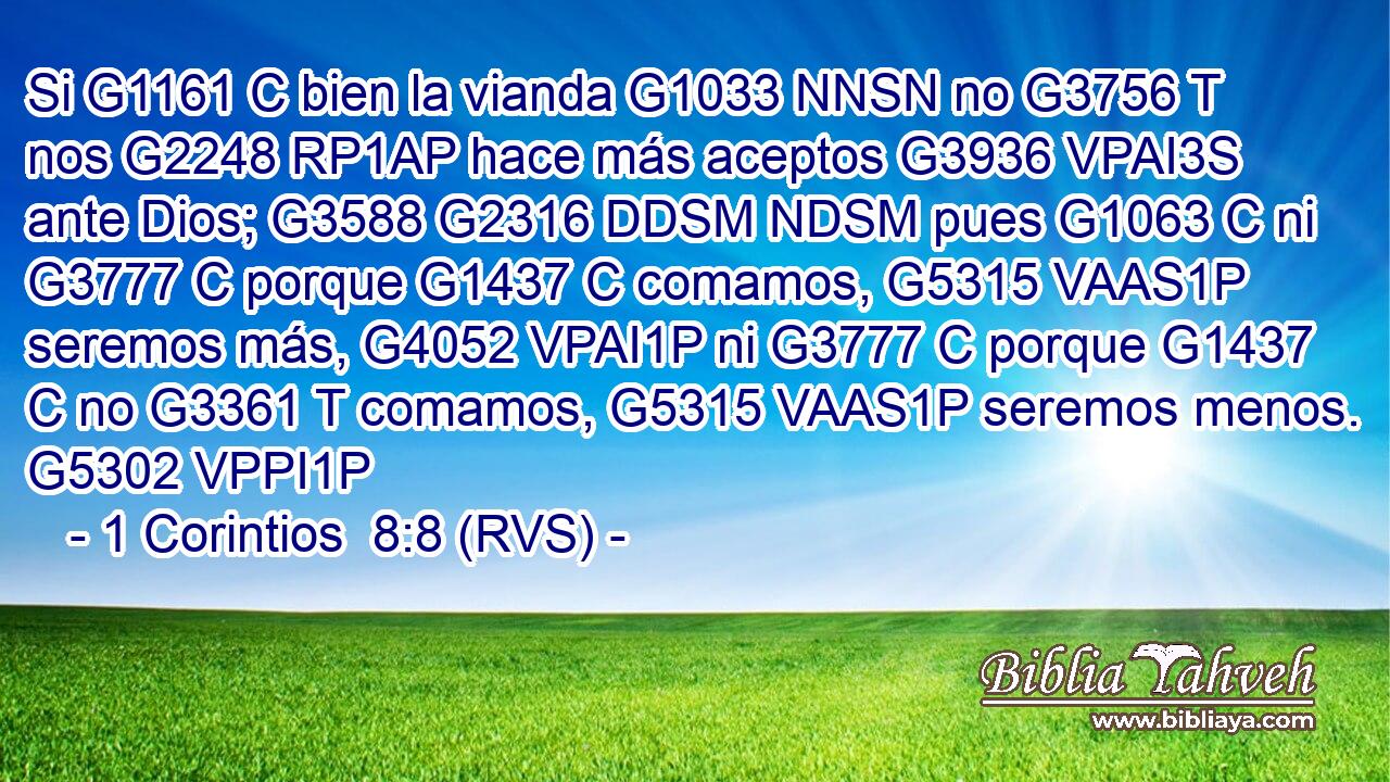 Si G1161 C bien la vianda G1033 NNSN no G3756 T nos G2248 RP1AP hace más aceptos G3936 VPAI3S ante Dios; G3588 G2316 DDSM NDSM pues G1063 C ni G3777 C porque G1437 C comamos, G5315 VAAS1P seremos más, G4052 VPAI1P ni G3777 C porque G1437 C no G3361 T comamos, G5315 VAAS1P seremos menos. G5302 VPPI1P 