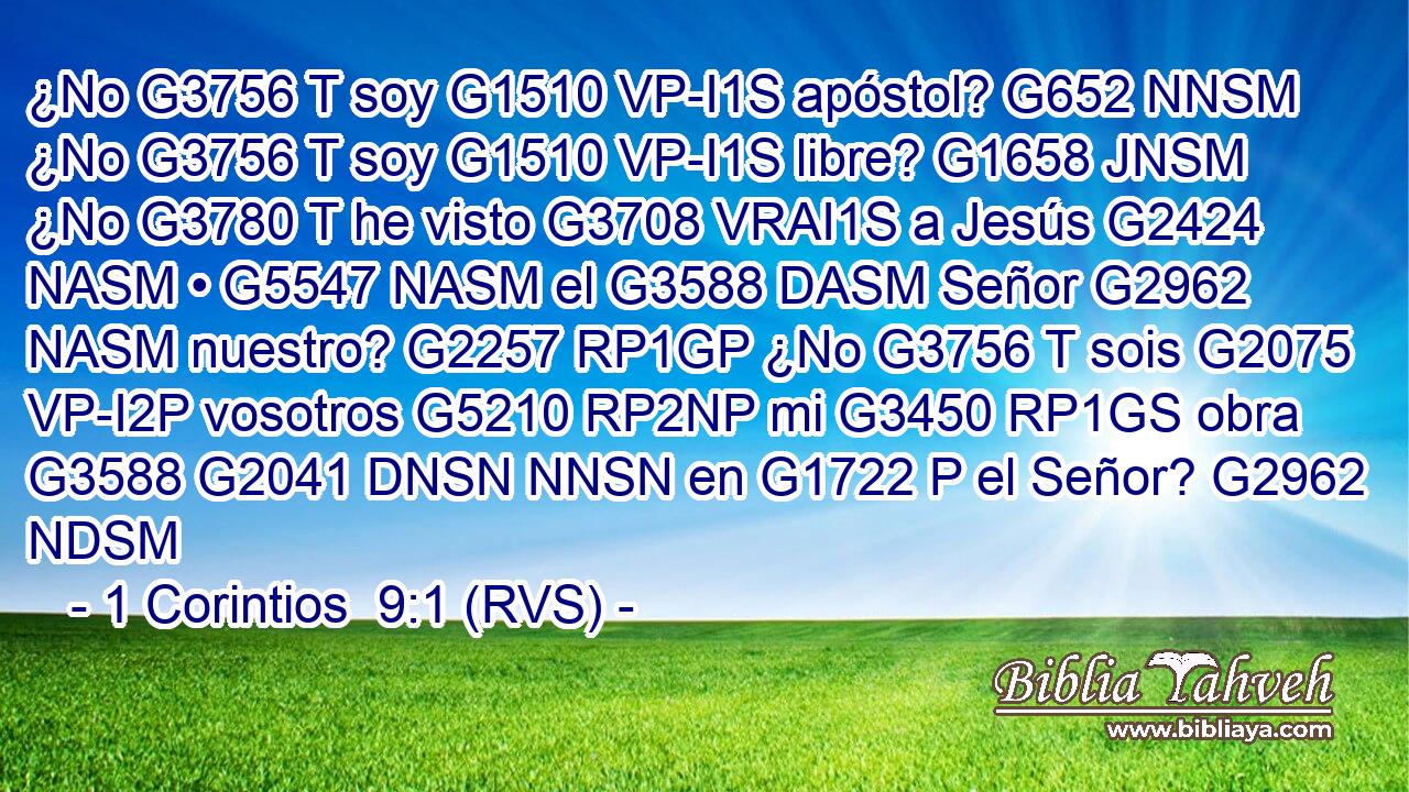 ¿No G3756 T soy G1510 VP-I1S apóstol? G652 NNSM ¿No G3756 T soy G1510 VP-I1S libre? G1658 JNSM ¿No G3780 T he visto G3708 VRAI1S a Jesús G2424 NASM • G5547 NASM el G3588 DASM Señor G2962 NASM nuestro? G2257 RP1GP ¿No G3756 T sois G2075 VP-I2P vosotros G5210 RP2NP mi G3450 RP1GS obra G3588 G2041 DNSN NNSN en G1722 P el Señor? G2962 NDSM 