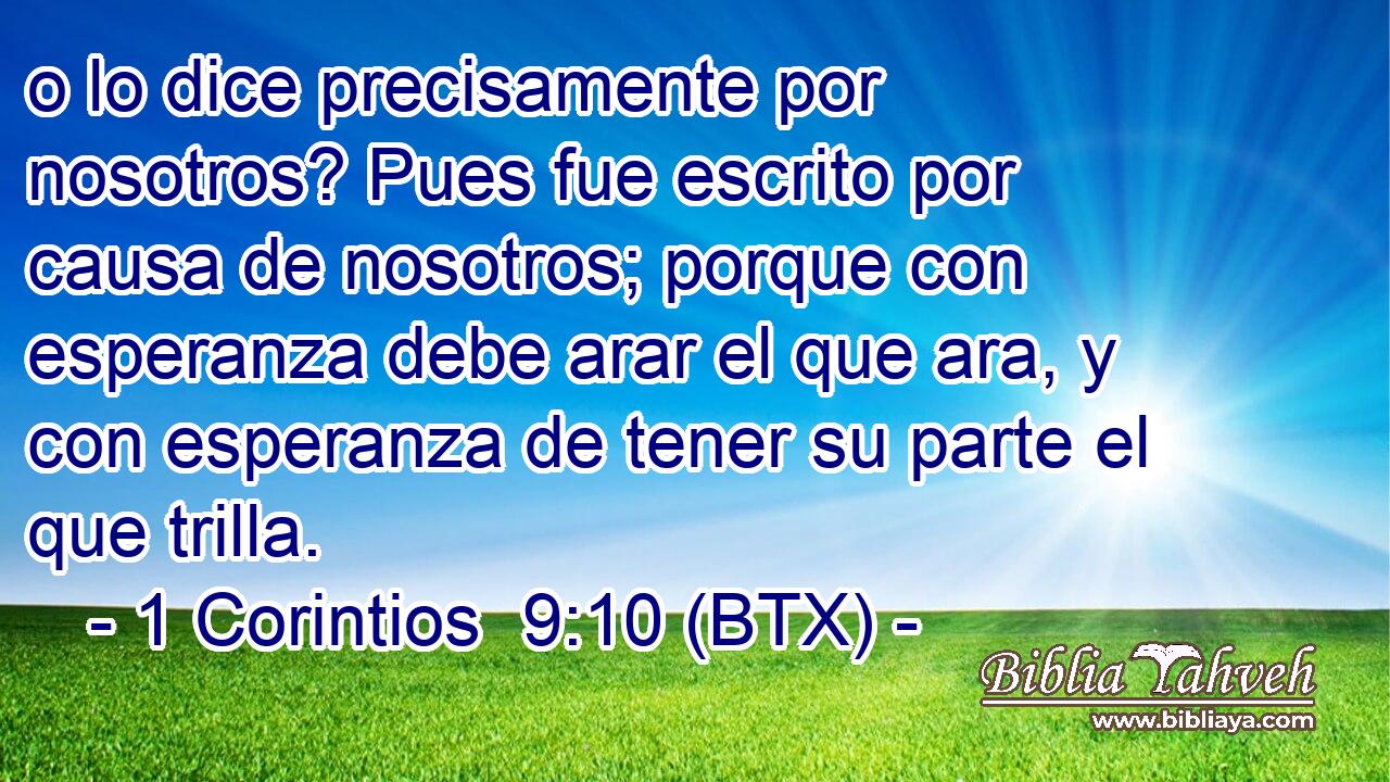 o lo dice precisamente por nosotros? Pues fue escrito por causa de nosotros; porque con esperanza debe arar el que ara, y con esperanza de tener su parte el que trilla.