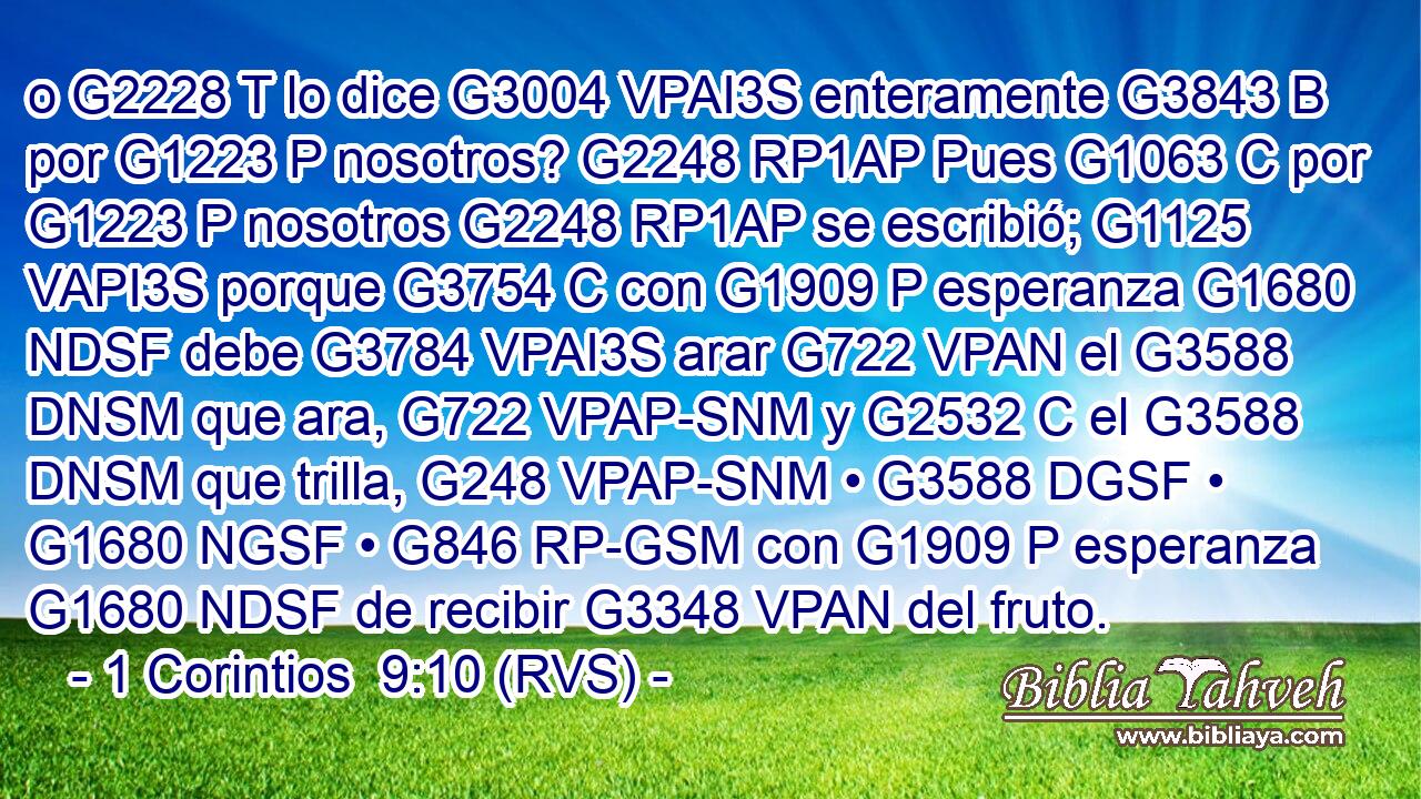 o G2228 T lo dice G3004 VPAI3S enteramente G3843 B por G1223 P nosotros? G2248 RP1AP Pues G1063 C por G1223 P nosotros G2248 RP1AP se escribió; G1125 VAPI3S porque G3754 C con G1909 P esperanza G1680 NDSF debe G3784 VPAI3S arar G722 VPAN el G3588 DNSM que ara, G722 VPAP-SNM y G2532 C el G3588 DNSM que trilla, G248 VPAP-SNM • G3588 DGSF • G1680 NGSF • G846 RP-GSM con G1909 P esperanza G1680 NDSF de recibir G3348 VPAN del fruto. 
