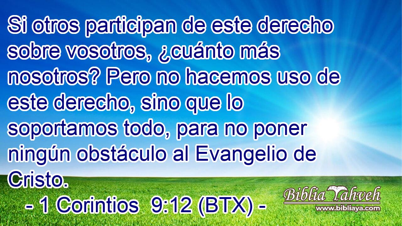 Si otros participan de este derecho sobre vosotros, ¿cuánto más nosotros? Pero no hacemos uso de este derecho, sino que lo soportamos todo, para no poner ningún obstáculo al Evangelio de Cristo.