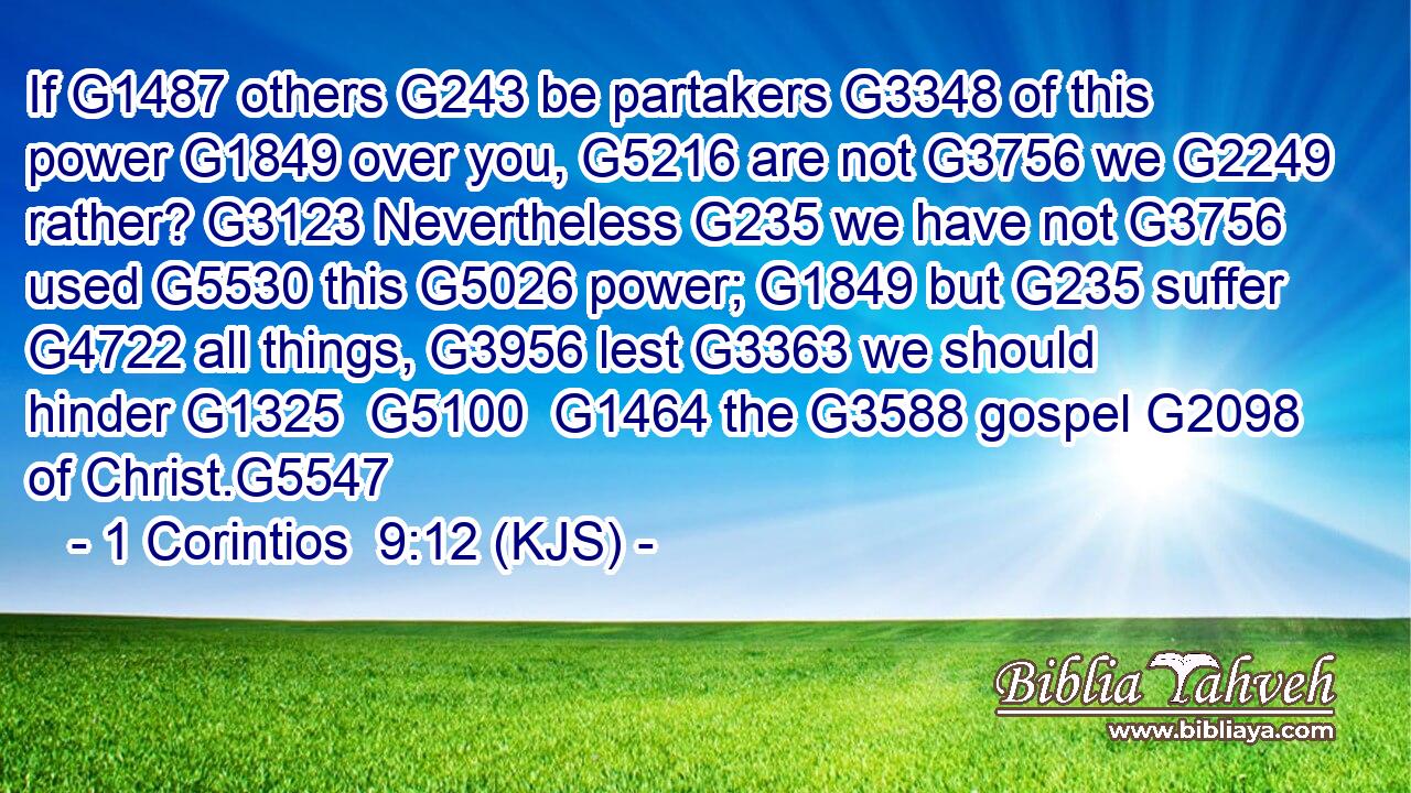 If G1487 others G243 be partakers G3348 of this power G1849 over you, G5216 are not G3756 we G2249 rather? G3123 Nevertheless G235 we have not G3756 used G5530 this G5026 power; G1849 but G235 suffer G4722 all things, G3956 lest G3363 we should hinder G1325  G5100  G1464 the G3588 gospel G2098 of Christ.G5547