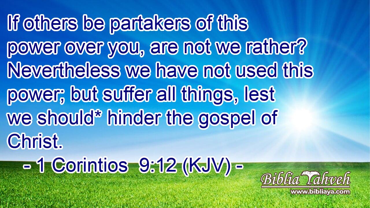 If others be partakers of this power over you, are not we rather? Nevertheless we have not used this power; but suffer all things, lest we should* hinder the gospel of Christ.
