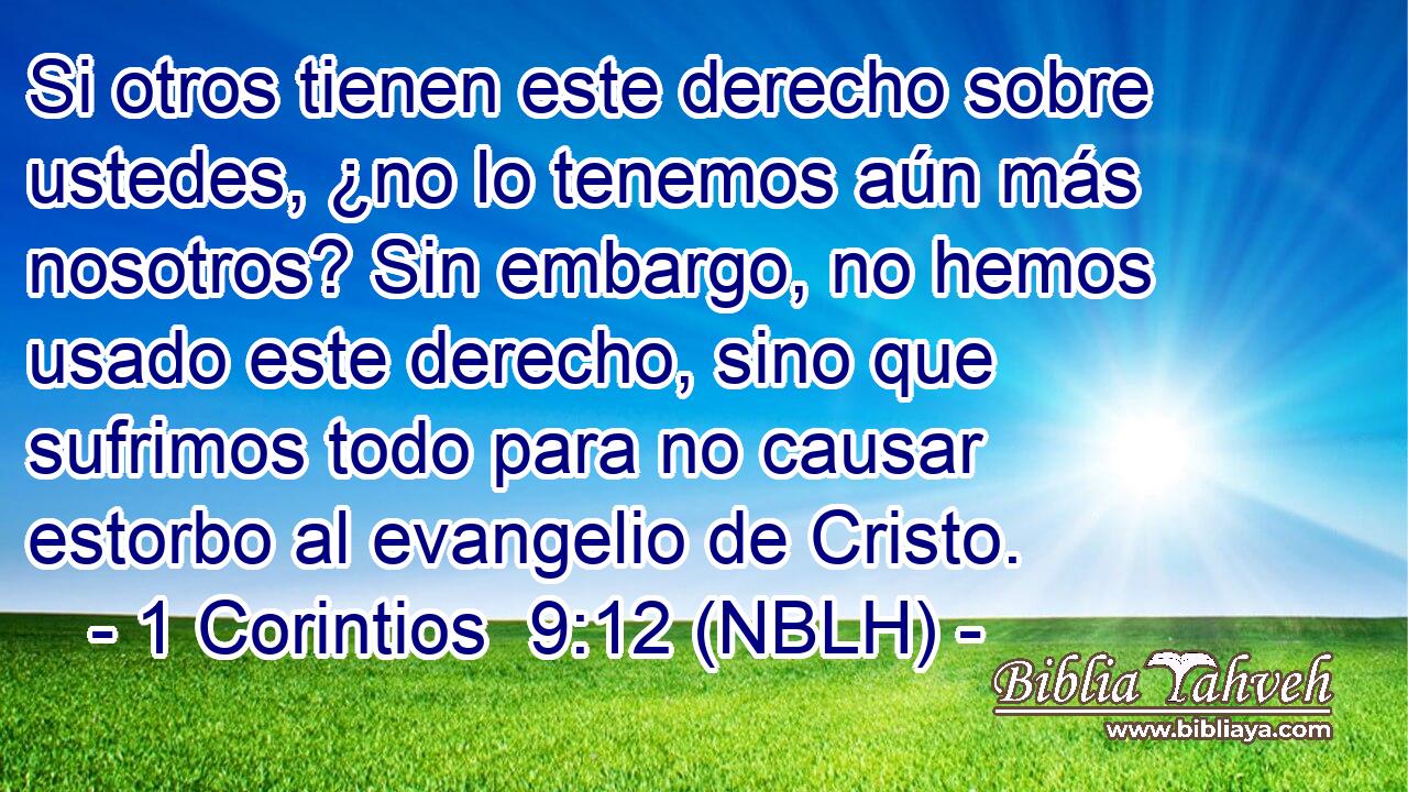  Si otros tienen este derecho sobre ustedes, ¿no lo tenemos aún más nosotros? Sin embargo, no hemos usado este derecho, sino que sufrimos todo para no causar estorbo al evangelio de Cristo. 