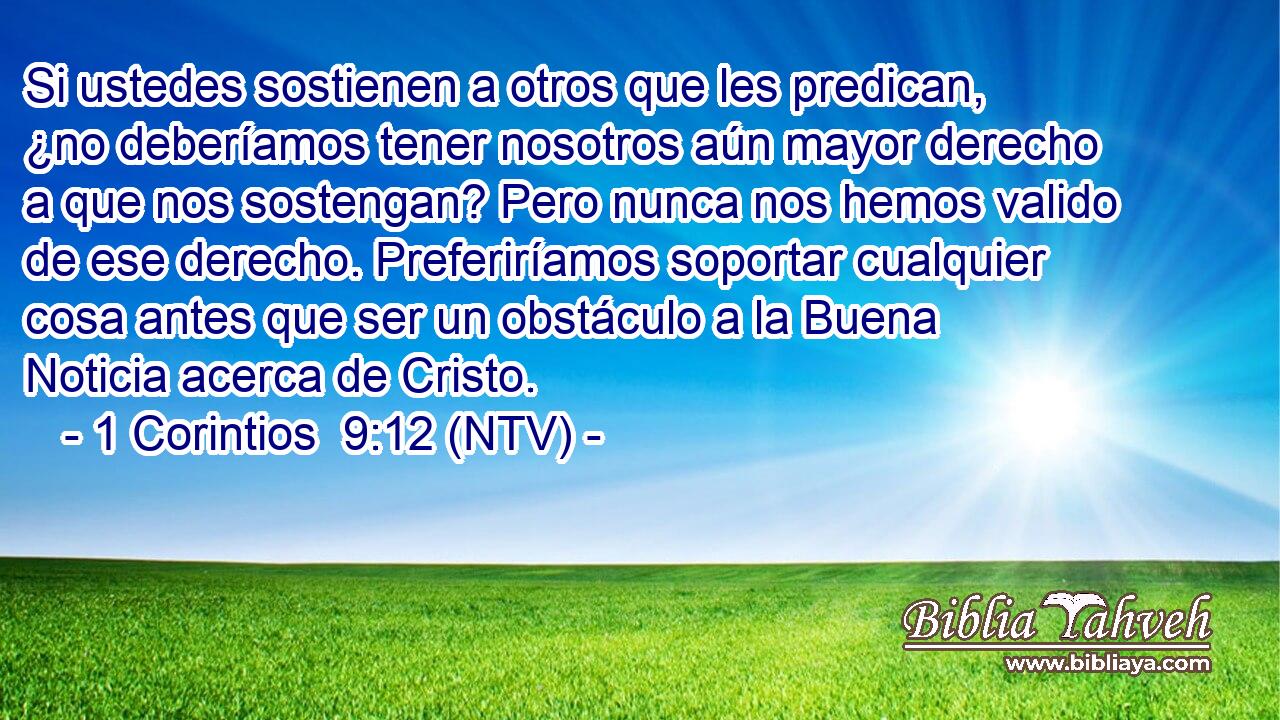 Si ustedes sostienen a otros que les predican, ¿no deberíamos tener nosotros aún mayor derecho a que nos sostengan? Pero nunca nos hemos valido de ese derecho. Preferiríamos soportar cualquier cosa antes que ser un obstáculo a la Buena Noticia acerca de Cristo.