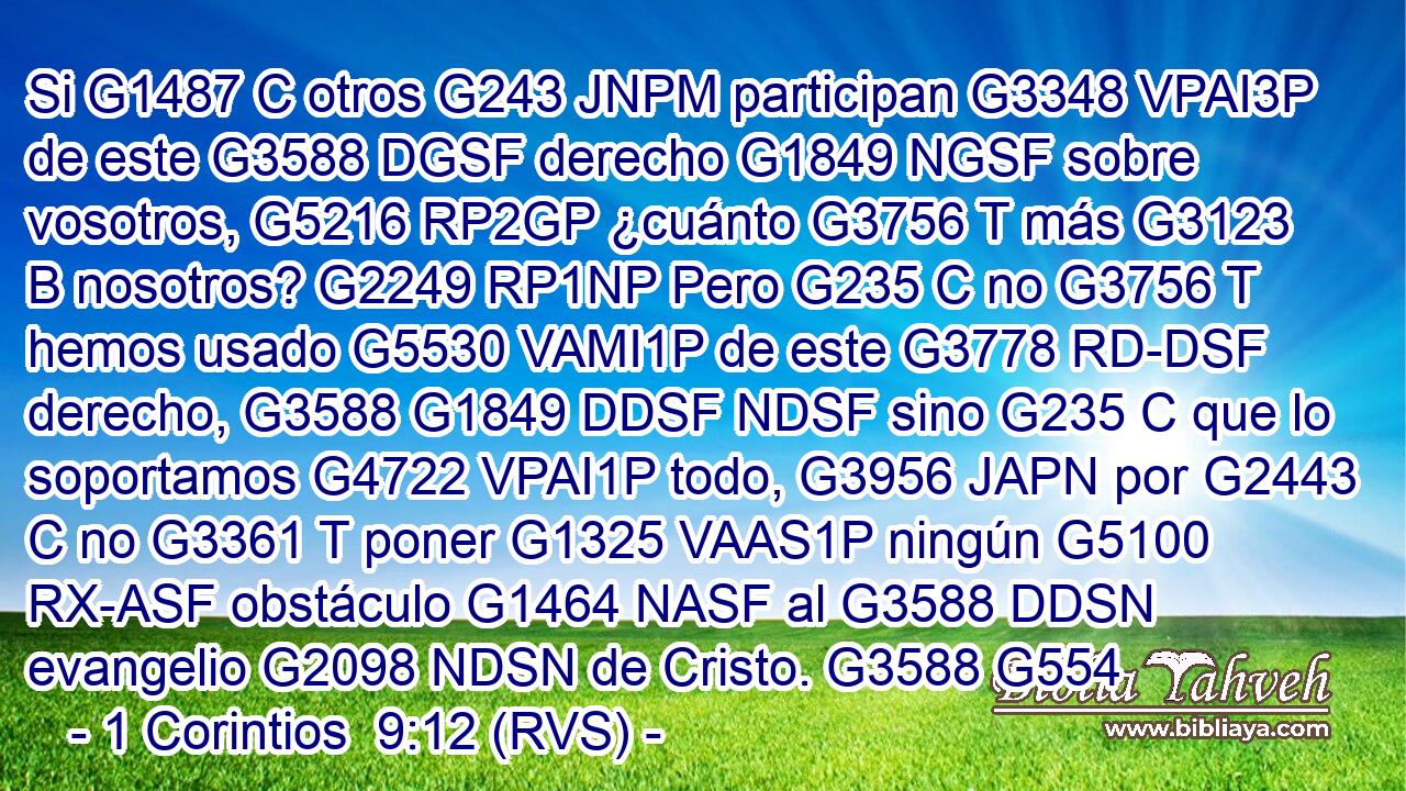 Si G1487 C otros G243 JNPM participan G3348 VPAI3P de este G3588 DGSF derecho G1849 NGSF sobre vosotros, G5216 RP2GP ¿cuánto G3756 T más G3123 B nosotros? G2249 RP1NP Pero G235 C no G3756 T hemos usado G5530 VAMI1P de este G3778 RD-DSF derecho, G3588 G1849 DDSF NDSF sino G235 C que lo soportamos G4722 VPAI1P todo, G3956 JAPN por G2443 C no G3361 T poner G1325 VAAS1P ningún G5100 RX-ASF obstáculo G1464 NASF al G3588 DDSN evangelio G2098 NDSN de Cristo. G3588 G554