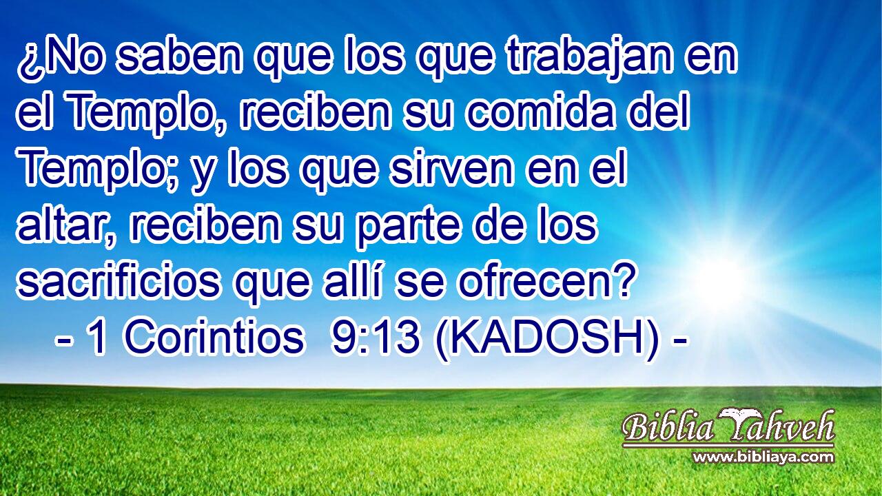  ¿No saben que los que trabajan en el Templo, reciben su comida del Templo; y los que sirven en el altar, reciben su parte de los sacrificios que allí se ofrecen? 