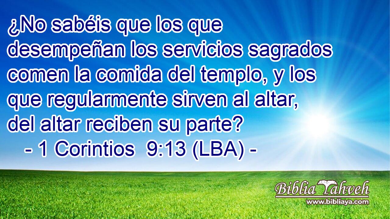 ¿No sabéis que los que desempeñan los servicios sagrados comen la comida del templo, y los que regularmente sirven al altar, del altar reciben su parte?