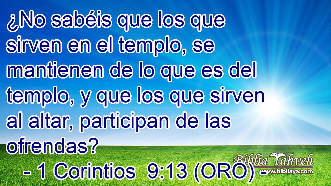  ¿No sabéis que los que sirven en el templo, se mantienen de lo que es del templo, y que los que sirven al altar, participan de las ofrendas? 