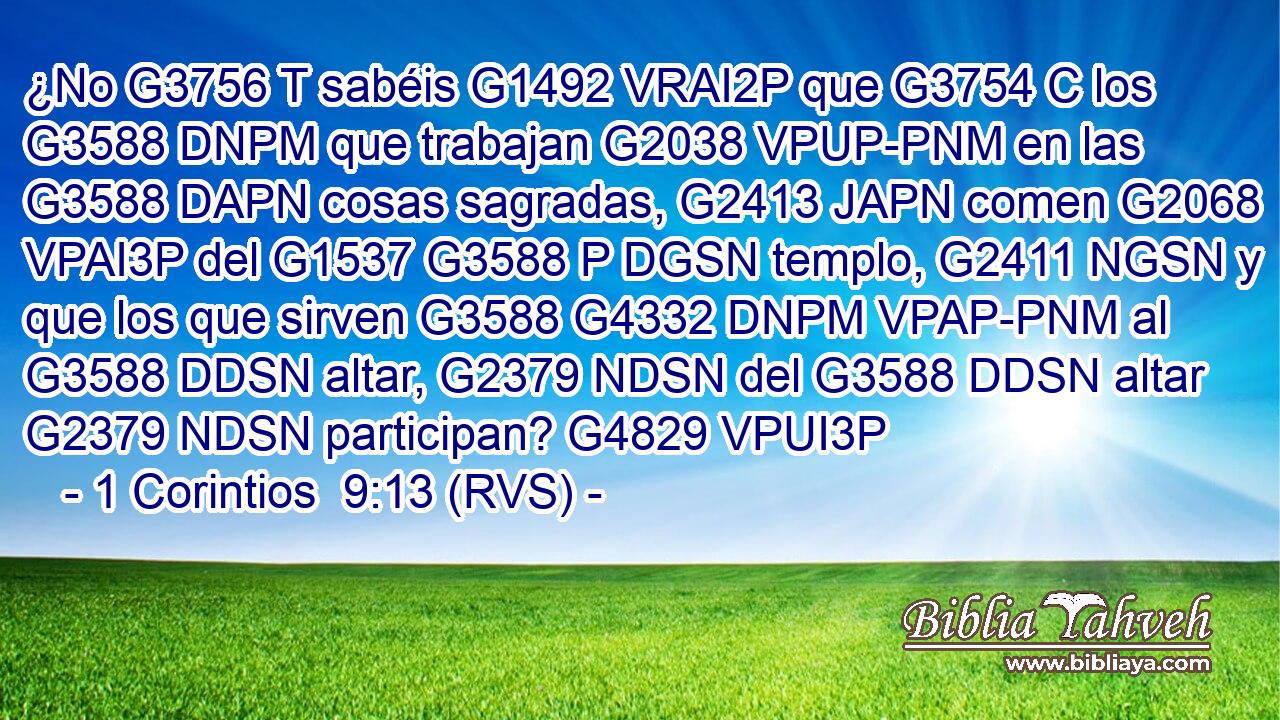 ¿No G3756 T sabéis G1492 VRAI2P que G3754 C los G3588 DNPM que trabajan G2038 VPUP-PNM en las G3588 DAPN cosas sagradas, G2413 JAPN comen G2068 VPAI3P del G1537 G3588 P DGSN templo, G2411 NGSN y que los que sirven G3588 G4332 DNPM VPAP-PNM al G3588 DDSN altar, G2379 NDSN del G3588 DDSN altar G2379 NDSN participan? G4829 VPUI3P 