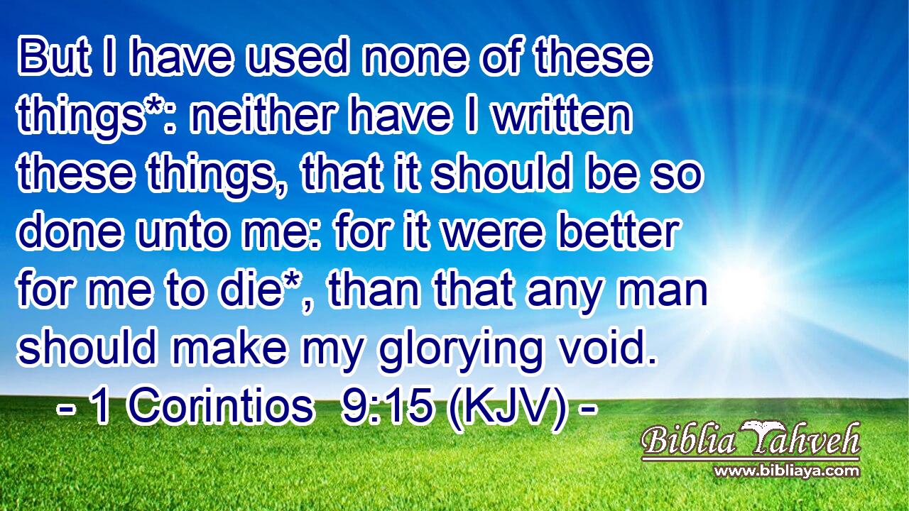 But I have used none of these things*: neither have I written these things, that it should be so done unto me: for it were better for me to die*, than that any man should make my glorying void.
