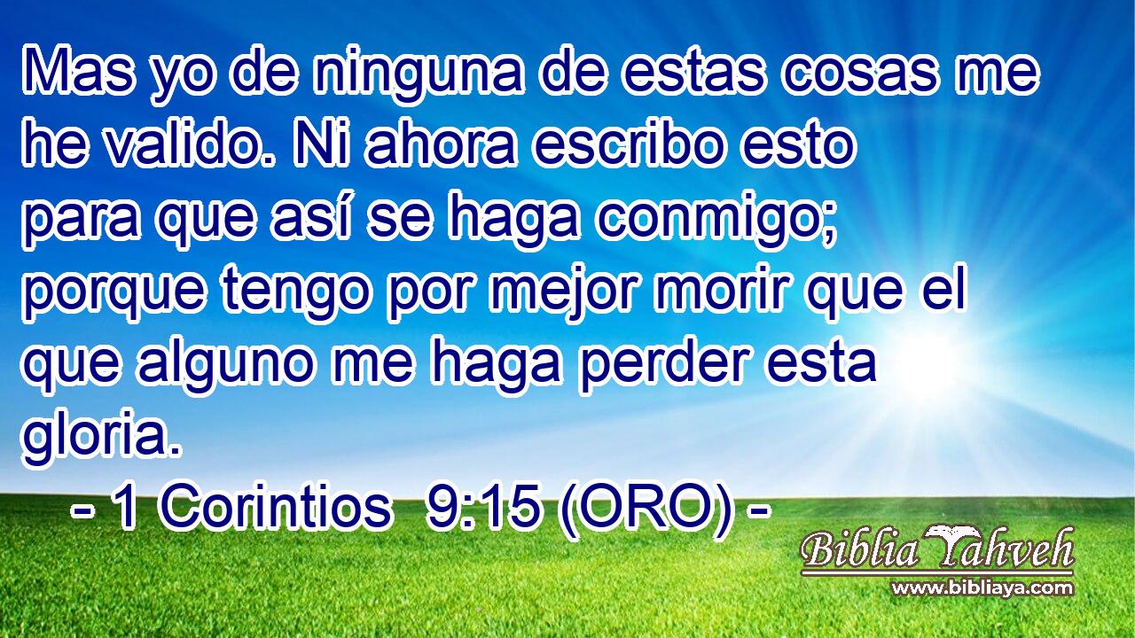  Mas yo de ninguna de estas cosas me he valido. Ni ahora escribo esto para que así se haga conmigo; porque tengo por mejor morir que el que alguno me haga perder esta gloria. 