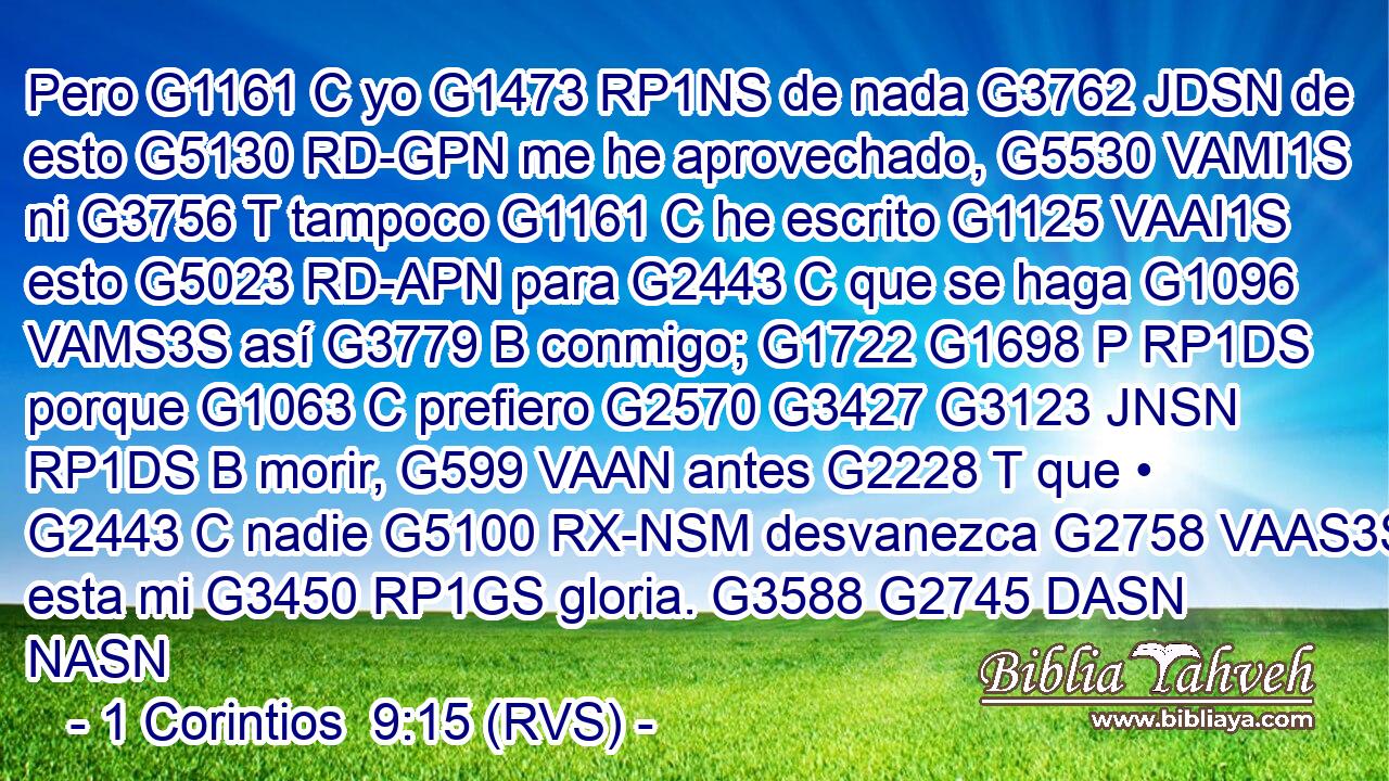 Pero G1161 C yo G1473 RP1NS de nada G3762 JDSN de esto G5130 RD-GPN me he aprovechado, G5530 VAMI1S ni G3756 T tampoco G1161 C he escrito G1125 VAAI1S esto G5023 RD-APN para G2443 C que se haga G1096 VAMS3S así G3779 B conmigo; G1722 G1698 P RP1DS porque G1063 C prefiero G2570 G3427 G3123 JNSN RP1DS B morir, G599 VAAN antes G2228 T que • G2443 C nadie G5100 RX-NSM desvanezca G2758 VAAS3S esta mi G3450 RP1GS gloria. G3588 G2745 DASN NASN 