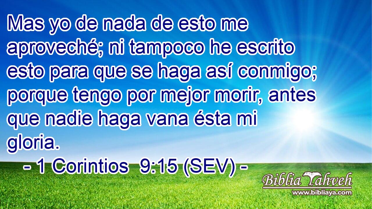 Mas yo de nada de esto me aproveché; ni tampoco he escrito esto para que se haga así conmigo; porque tengo por mejor morir, antes que nadie haga vana ésta mi gloria.