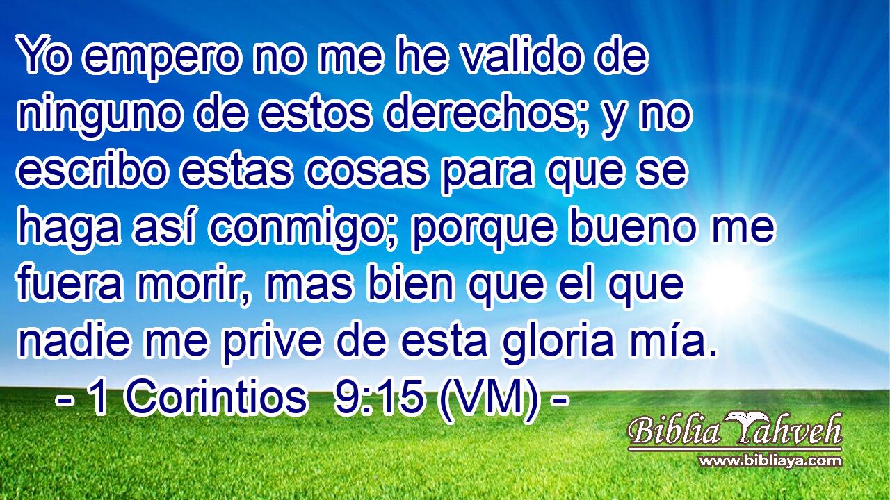  Yo empero no me he valido de ninguno de estos derechos; y no escribo estas cosas para que se haga así conmigo; porque bueno me fuera morir, mas bien que el que nadie me prive de esta gloria mía. 