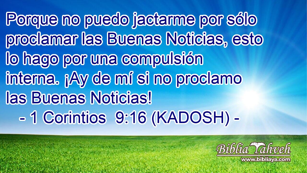  Porque no puedo jactarme por sólo proclamar las Buenas Noticias, esto lo hago por una compulsión interna. ¡Ay de mí si no proclamo las Buenas Noticias! 