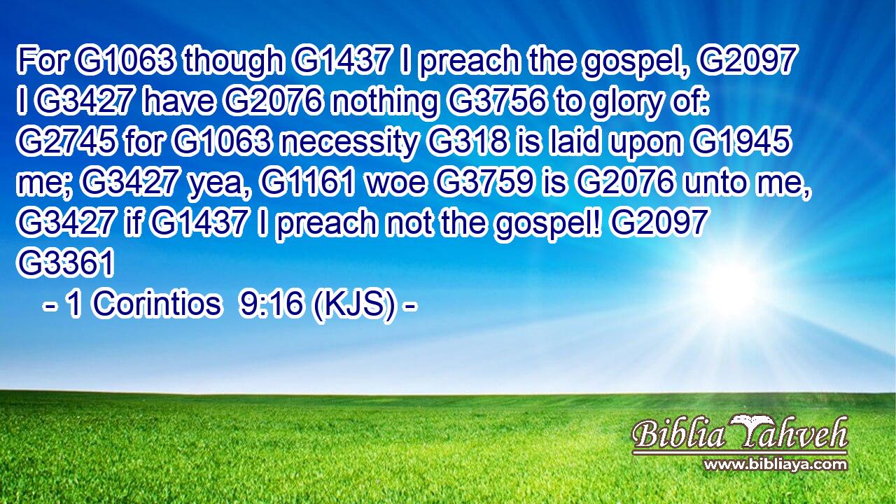 For G1063 though G1437 I preach the gospel, G2097 I G3427 have G2076 nothing G3756 to glory of: G2745 for G1063 necessity G318 is laid upon G1945 me; G3427 yea, G1161 woe G3759 is G2076 unto me, G3427 if G1437 I preach not the gospel! G2097 G3361